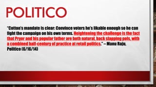 “Cotton’s mandate is clear: Convince voters he’s likable enough so he can
fight the campaign on his own terms. Heightening the challenge is the fact
that Pryor and his popular father are both natural, back slapping pols, with
a combined half-century of practice at retail politics.” – Manu Raju,
Politico (6/16/14)
 