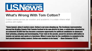 “Some lament, when it matters most, Cotton is not even showing up. The freshman representative
missed the Bradley County Pink Tomato Festival in his own district in June, a celebration attended by
an estimated 30,000 that has become a marquee opportunity for political candidates to showcase
their grinning, gripping and backslapping. Pryor rode in the parade, posed for pictures with ladies in
tomato-cut aprons and spoke at a luncheon. When it came time for the candidates to compete in the
fast-paced tomato eating contest, Cotton was nowhere to be found. ” – Dave Catanese 7/8/14
 
