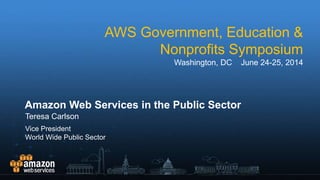AWS Government, Education &
Nonprofits Symposium
Washington, DC June 24-25, 2014
Amazon Web Services in the Public Sector
Teresa Carlson
Vice President
World Wide Public Sector
 