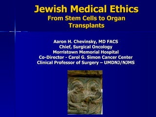 Jewish Medical Ethics From Stem Cells to Organ Transplants Aaron H. Chevinsky, MD FACS Chief, Surgical Oncology Morristown Memorial Hospital Co-Director - Carol G. Simon Cancer Center Clinical Professor of Surgery – UMDNJ/NJMS 