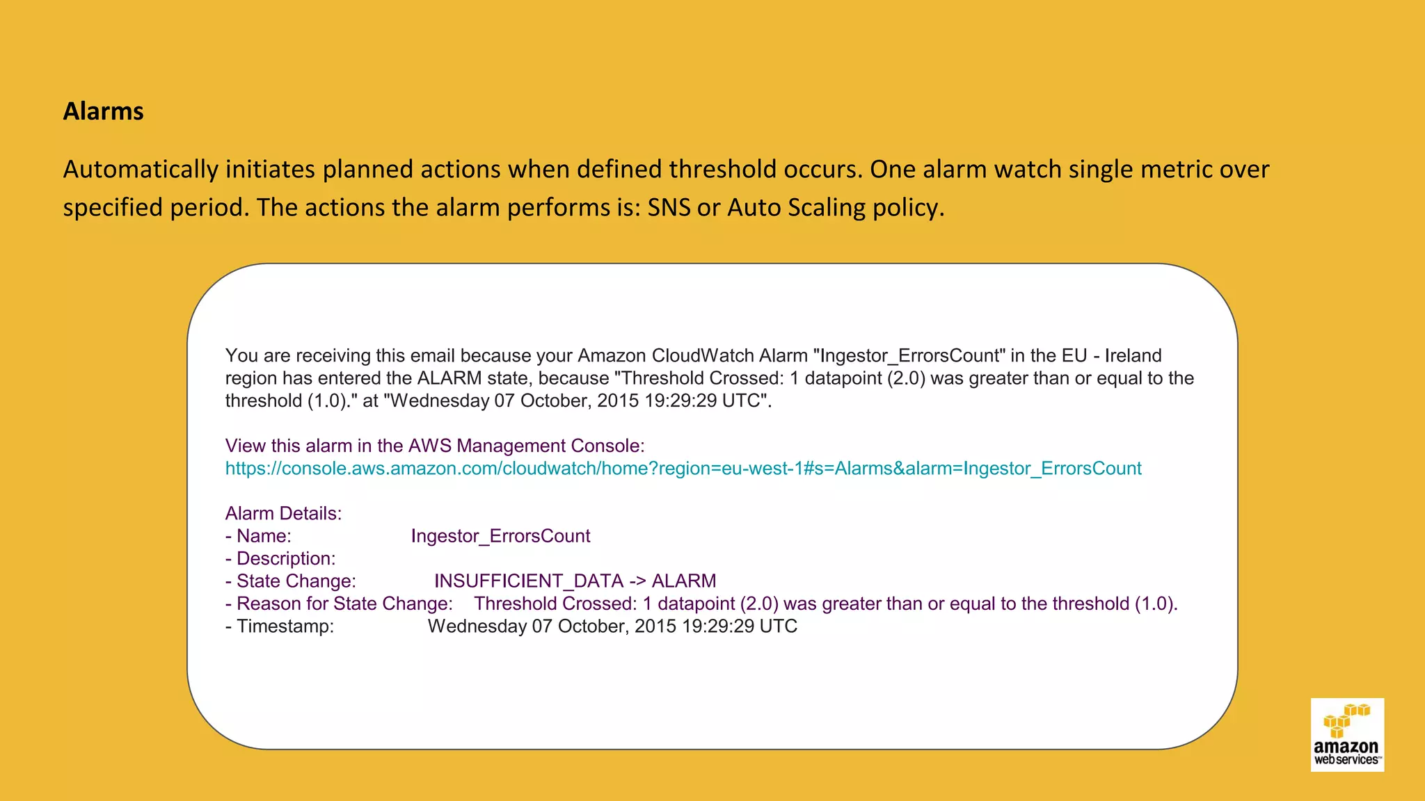 Alarms
Automatically initiates planned actions when defined threshold occurs. One alarm watch single metric over
specified period. The actions the alarm performs is: SNS or Auto Scaling policy.
You are receiving this email because your Amazon CloudWatch Alarm "Ingestor_ErrorsCount" in the EU - Ireland
region has entered the ALARM state, because "Threshold Crossed: 1 datapoint (2.0) was greater than or equal to the
threshold (1.0)." at "Wednesday 07 October, 2015 19:29:29 UTC".
View this alarm in the AWS Management Console:
https://console.aws.amazon.com/cloudwatch/home?region=eu-west-1#s=Alarms&alarm=Ingestor_ErrorsCount
Alarm Details:
- Name: Ingestor_ErrorsCount
- Description:
- State Change: INSUFFICIENT_DATA -> ALARM
- Reason for State Change: Threshold Crossed: 1 datapoint (2.0) was greater than or equal to the threshold (1.0).
- Timestamp: Wednesday 07 October, 2015 19:29:29 UTC
 