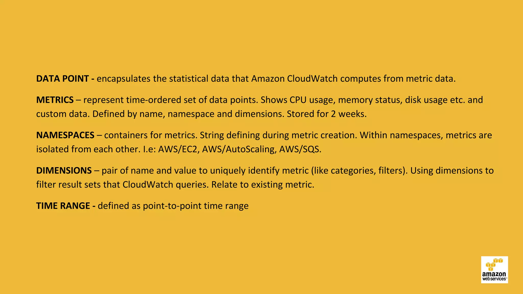 DATA POINT - encapsulates the statistical data that Amazon CloudWatch computes from metric data.
METRICS – represent time-ordered set of data points. Shows CPU usage, memory status, disk usage etc. and
custom data. Defined by name, namespace and dimensions. Stored for 2 weeks.
NAMESPACES – containers for metrics. String defining during metric creation. Within namespaces, metrics are
isolated from each other. I.e: AWS/EC2, AWS/AutoScaling, AWS/SQS.
DIMENSIONS – pair of name and value to uniquely identify metric (like categories, filters). Using dimensions to
filter result sets that CloudWatch queries. Relate to existing metric.
TIME RANGE - defined as point-to-point time range
 