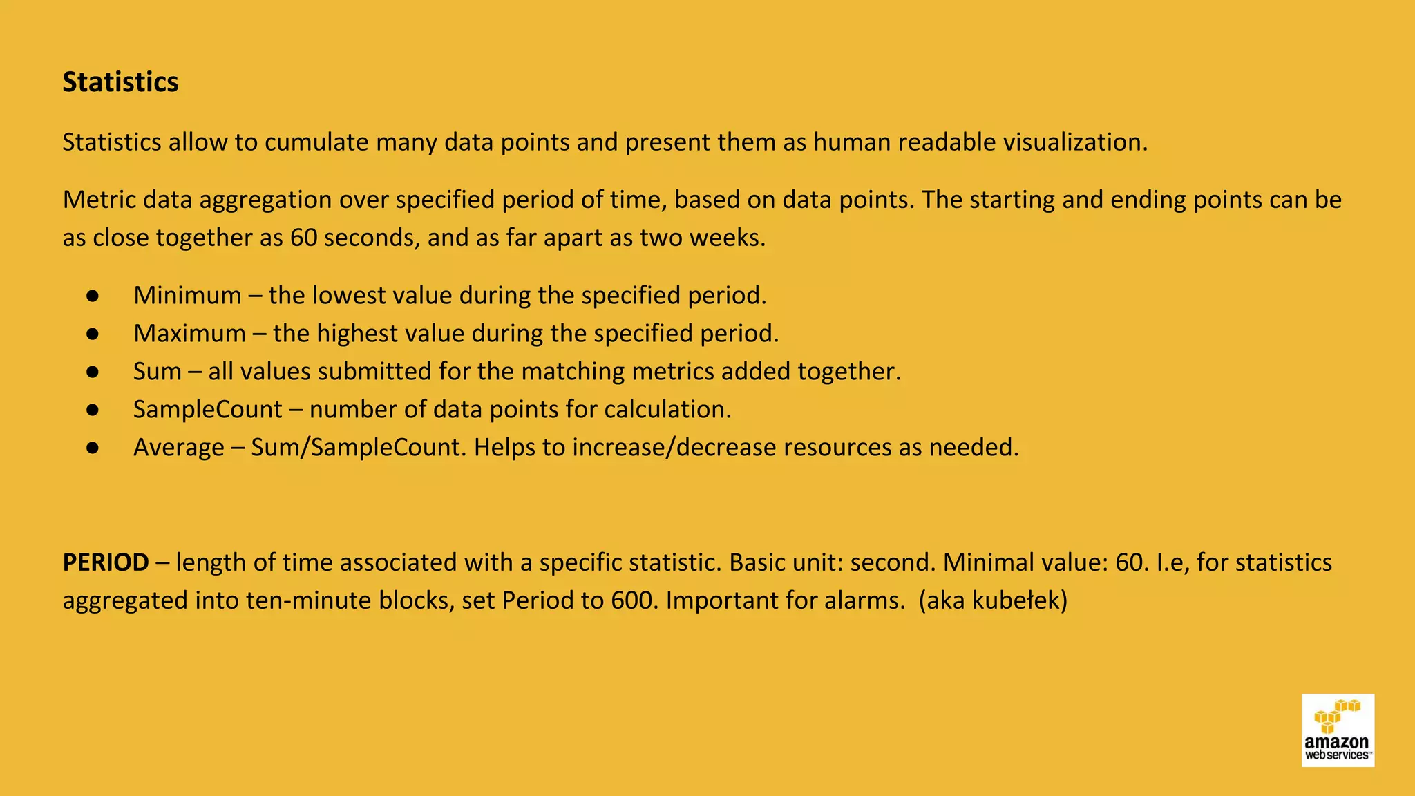 Statistics
Statistics allow to cumulate many data points and present them as human readable visualization.
Metric data aggregation over specified period of time, based on data points. The starting and ending points can be
as close together as 60 seconds, and as far apart as two weeks.
● Minimum – the lowest value during the specified period.
● Maximum – the highest value during the specified period.
● Sum – all values submitted for the matching metrics added together.
● SampleCount – number of data points for calculation.
● Average – Sum/SampleCount. Helps to increase/decrease resources as needed.
PERIOD – length of time associated with a specific statistic. Basic unit: second. Minimal value: 60. I.e, for statistics
aggregated into ten-minute blocks, set Period to 600. Important for alarms. (aka kubełek)
 