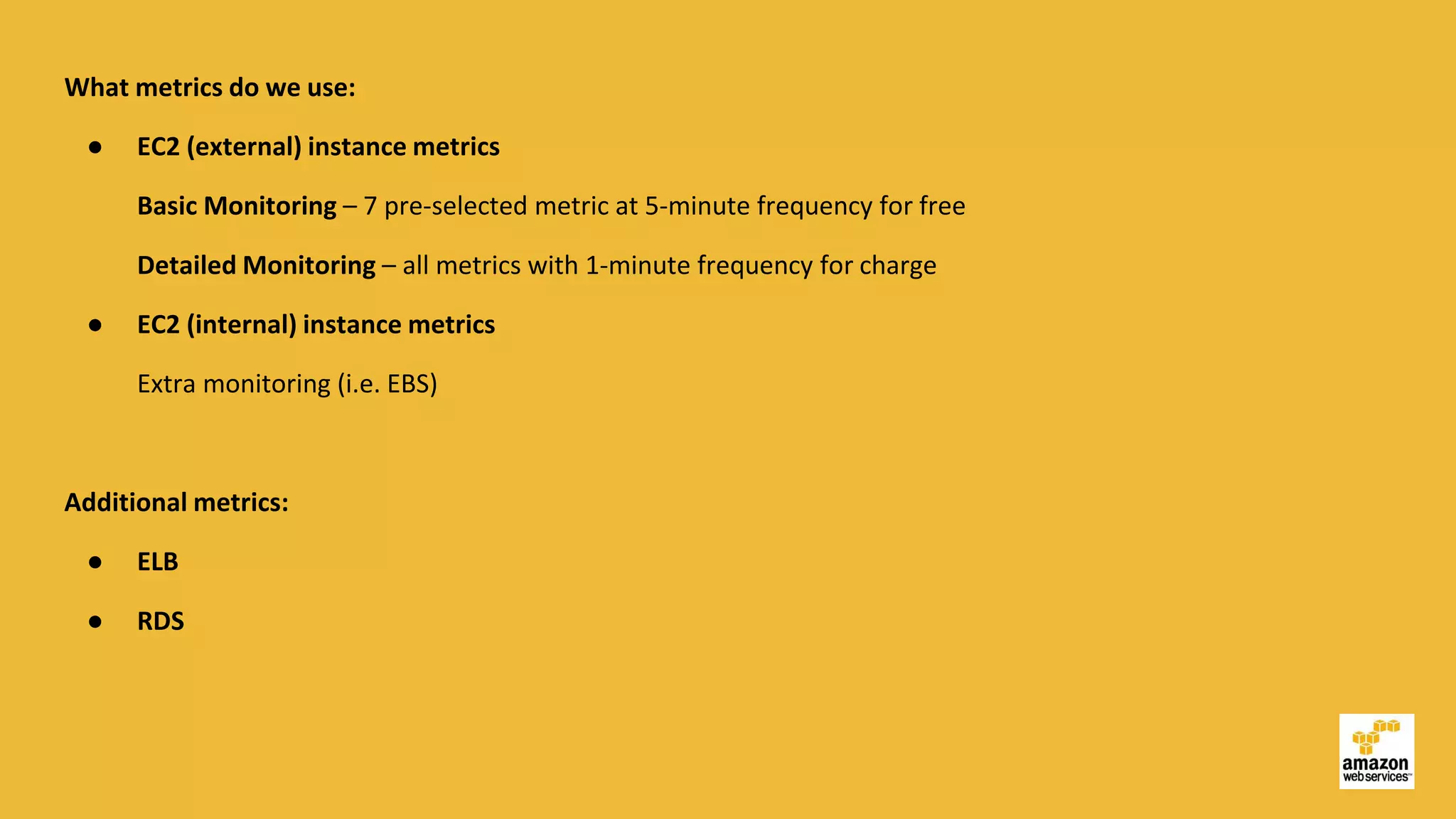 What metrics do we use:
● EC2 (external) instance metrics
Basic Monitoring – 7 pre-selected metric at 5-minute frequency for free
Detailed Monitoring – all metrics with 1-minute frequency for charge
● EC2 (internal) instance metrics
Extra monitoring (i.e. EBS)
Additional metrics:
● ELB
● RDS
 