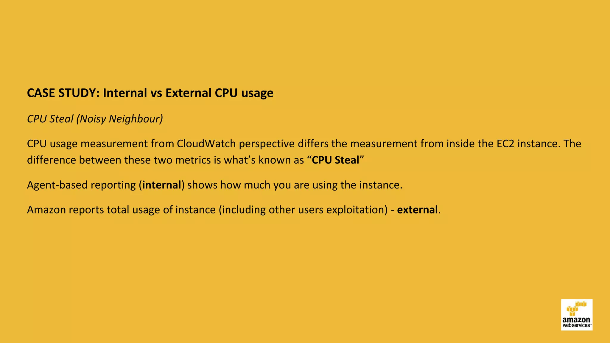 CASE STUDY: Internal vs External CPU usage
CPU Steal (Noisy Neighbour)
CPU usage measurement from CloudWatch perspective differs the measurement from inside the EC2 instance. The
difference between these two metrics is what’s known as “CPU Steal”
Agent-based reporting (internal) shows how much you are using the instance.
Amazon reports total usage of instance (including other users exploitation) - external.
 