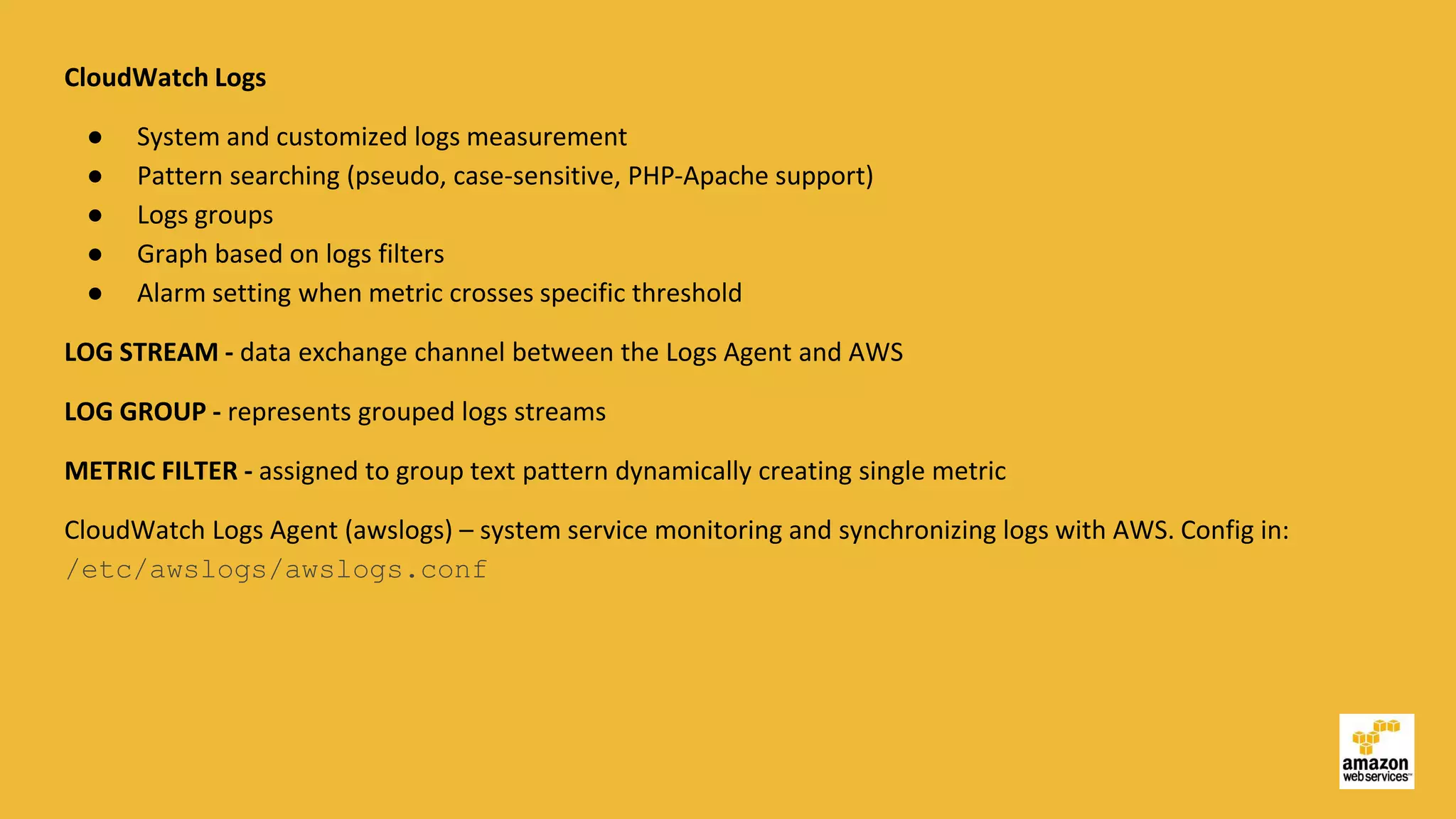CloudWatch Logs
● System and customized logs measurement
● Pattern searching (pseudo, case-sensitive, PHP-Apache support)
● Logs groups
● Graph based on logs filters
● Alarm setting when metric crosses specific threshold
LOG STREAM - data exchange channel between the Logs Agent and AWS
LOG GROUP - represents grouped logs streams
METRIC FILTER - assigned to group text pattern dynamically creating single metric
CloudWatch Logs Agent (awslogs) – system service monitoring and synchronizing logs with AWS. Config in:
/etc/awslogs/awslogs.conf
 