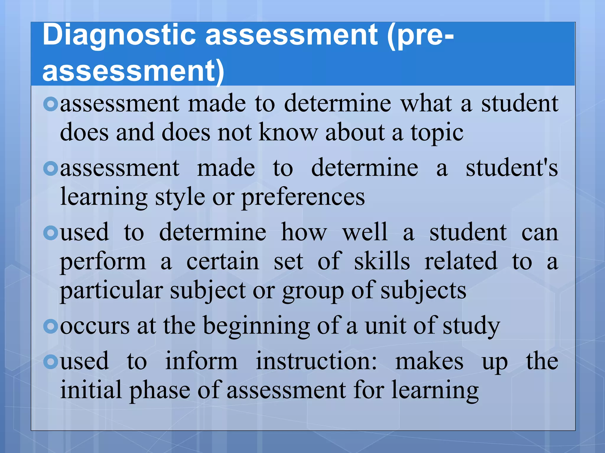Diagnostic assessment (pre-
assessment)
assessment made to determine what a student
does and does not know about a topic
assessment made to determine a student's
learning style or preferences
used to determine how well a student can
perform a certain set of skills related to a
particular subject or group of subjects
occurs at the beginning of a unit of study
used to inform instruction: makes up the
initial phase of assessment for learning
 