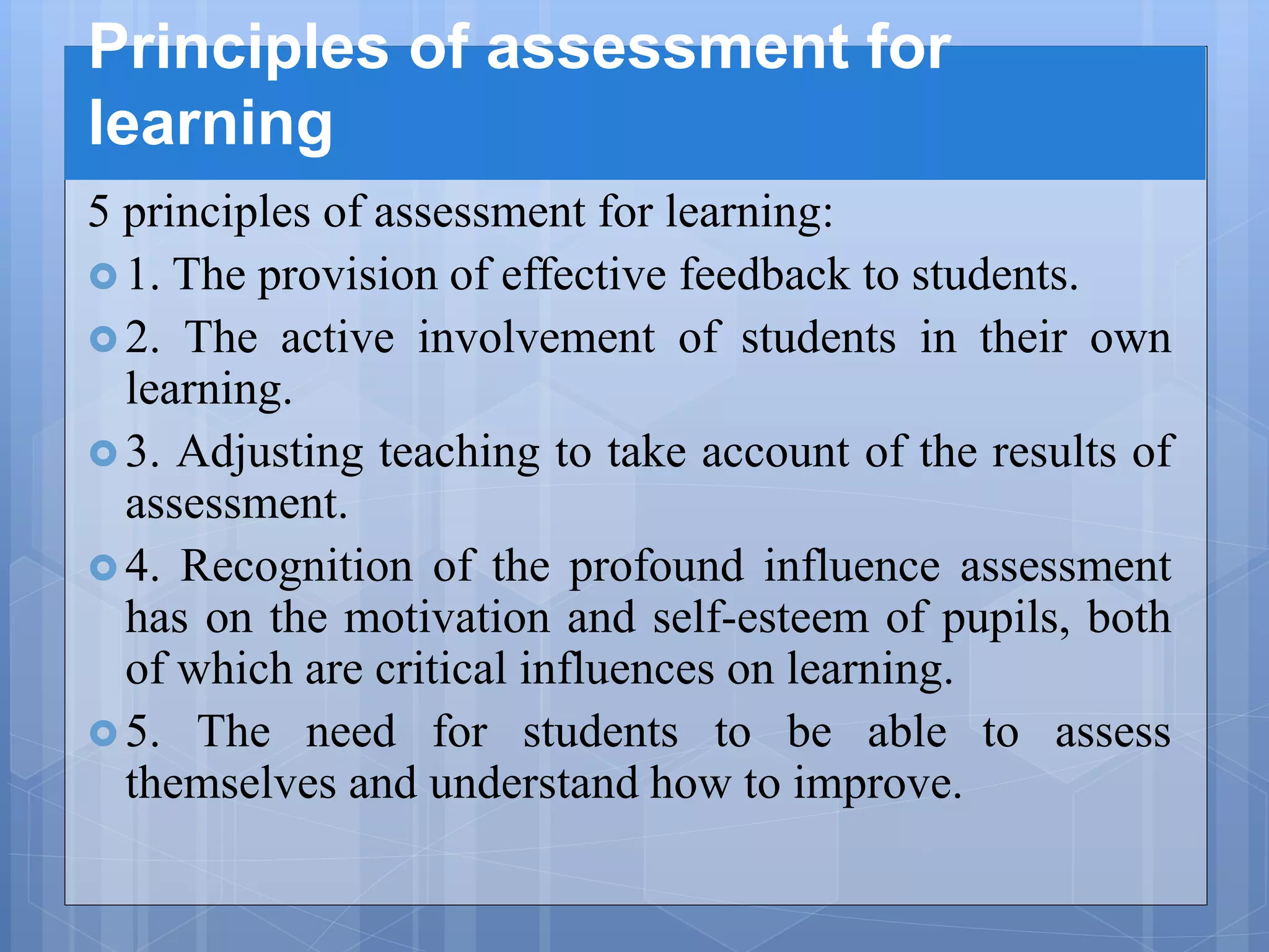 Principles of assessment for
learning
5 principles of assessment for learning:
 1. The provision of effective feedback to students.
 2. The active involvement of students in their own
learning.
 3. Adjusting teaching to take account of the results of
assessment.
 4. Recognition of the profound influence assessment
has on the motivation and self-esteem of pupils, both
of which are critical influences on learning.
 5. The need for students to be able to assess
themselves and understand how to improve.
 