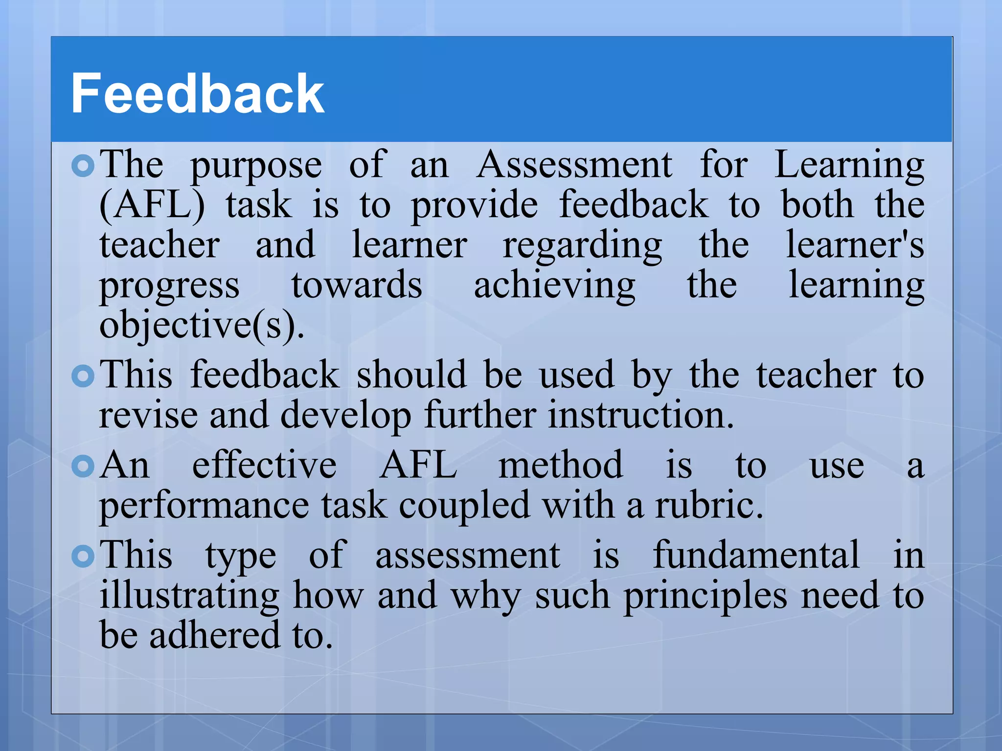 Feedback
The purpose of an Assessment for Learning
(AFL) task is to provide feedback to both the
teacher and learner regarding the learner's
progress towards achieving the learning
objective(s).
This feedback should be used by the teacher to
revise and develop further instruction.
An effective AFL method is to use a
performance task coupled with a rubric.
This type of assessment is fundamental in
illustrating how and why such principles need to
be adhered to.
 