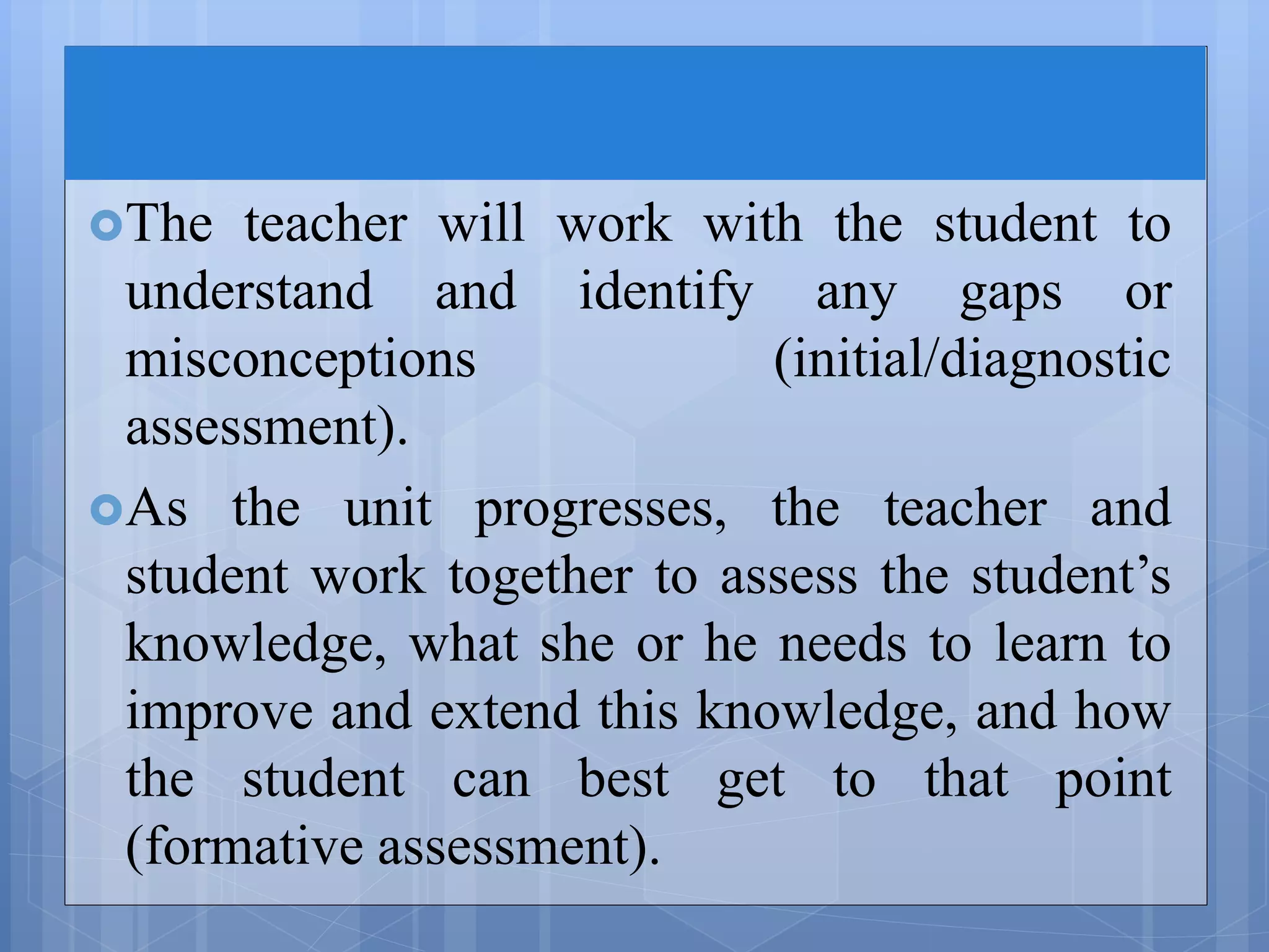 The teacher will work with the student to
understand and identify any gaps or
misconceptions (initial/diagnostic
assessment).
As the unit progresses, the teacher and
student work together to assess the student’s
knowledge, what she or he needs to learn to
improve and extend this knowledge, and how
the student can best get to that point
(formative assessment).
 