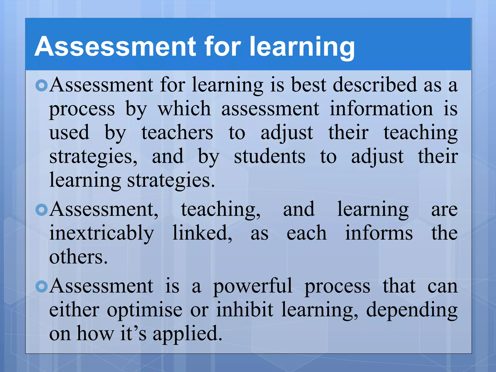 Assessment for learning
Assessment for learning is best described as a
process by which assessment information is
used by teachers to adjust their teaching
strategies, and by students to adjust their
learning strategies.
Assessment, teaching, and learning are
inextricably linked, as each informs the
others.
Assessment is a powerful process that can
either optimise or inhibit learning, depending
on how it’s applied.
 