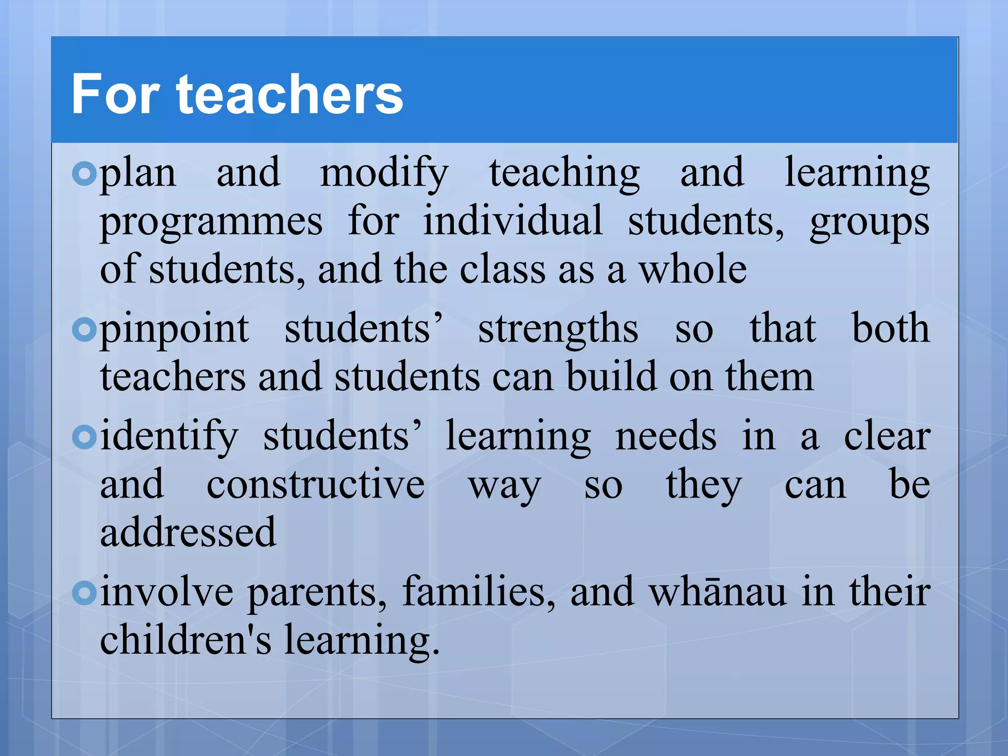 For teachers
plan and modify teaching and learning
programmes for individual students, groups
of students, and the class as a whole
pinpoint students’ strengths so that both
teachers and students can build on them
identify students’ learning needs in a clear
and constructive way so they can be
addressed
involve parents, families, and whānau in their
children's learning.
 