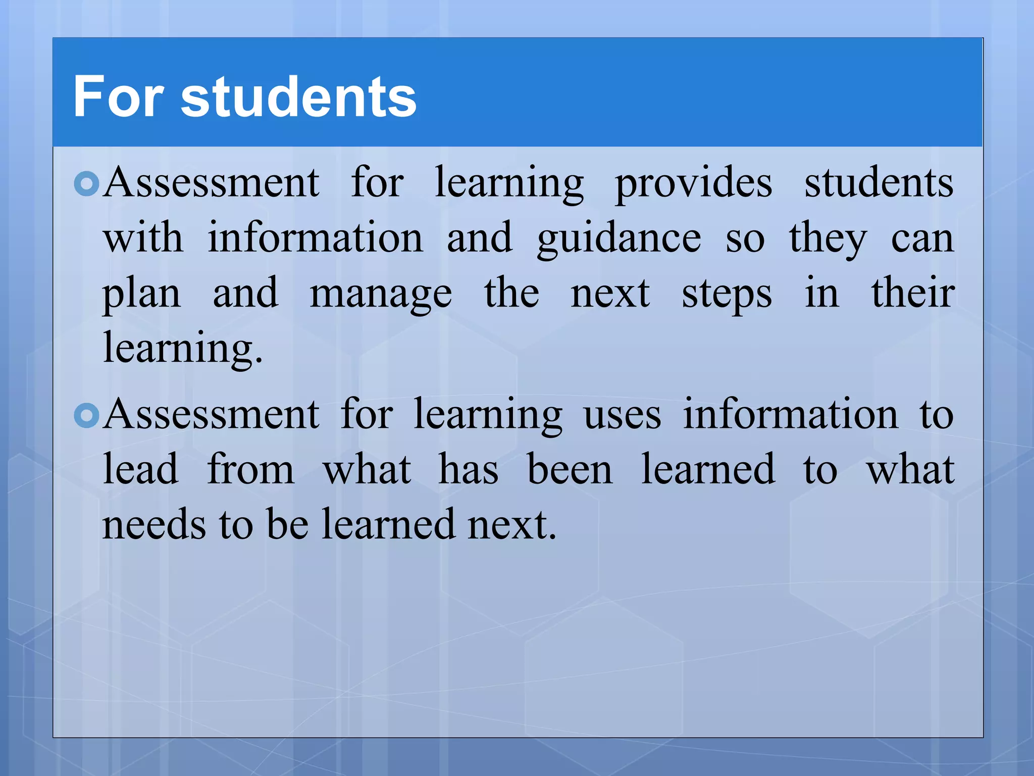 For students
Assessment for learning provides students
with information and guidance so they can
plan and manage the next steps in their
learning.
Assessment for learning uses information to
lead from what has been learned to what
needs to be learned next.
 