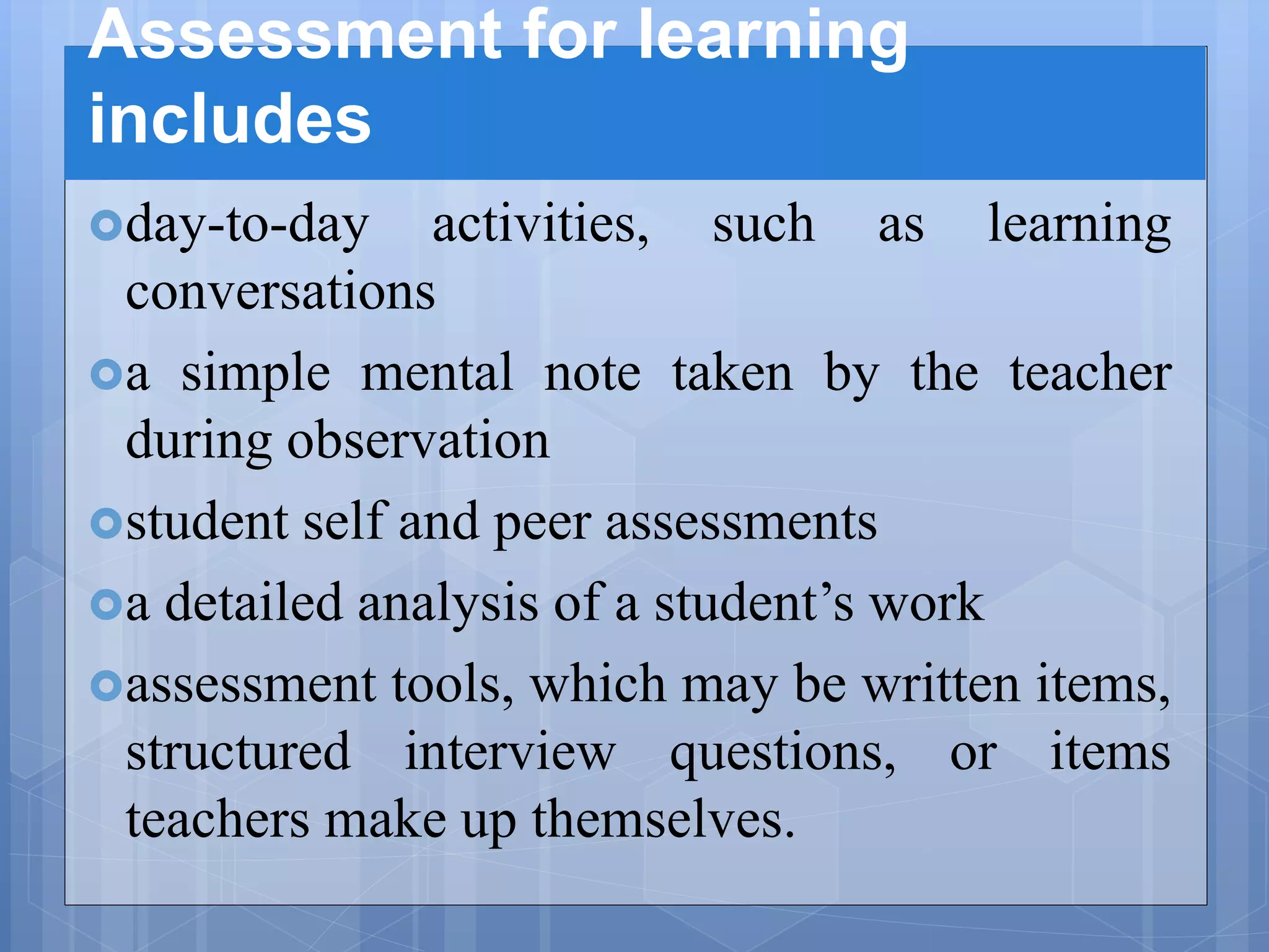 Assessment for learning
includes
day-to-day activities, such as learning
conversations
a simple mental note taken by the teacher
during observation
student self and peer assessments
a detailed analysis of a student’s work
assessment tools, which may be written items,
structured interview questions, or items
teachers make up themselves.
 
