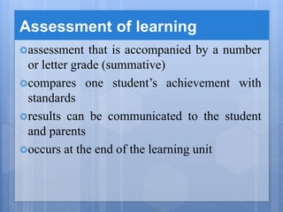 Assessment of learning
assessment that is accompanied by a number
or letter grade (summative)
compares one student’s achievement with
standards
results can be communicated to the student
and parents
occurs at the end of the learning unit
 