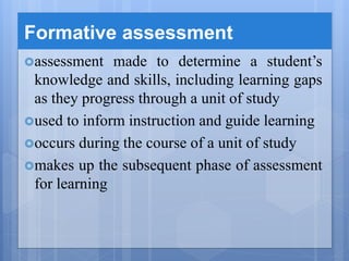 Formative assessment
assessment made to determine a student’s
knowledge and skills, including learning gaps
as they progress through a unit of study
used to inform instruction and guide learning
occurs during the course of a unit of study
makes up the subsequent phase of assessment
for learning
 