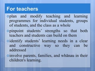 For teachers
plan and modify teaching and learning
programmes for individual students, groups
of students, and the class as a whole
pinpoint students’ strengths so that both
teachers and students can build on them
identify students’ learning needs in a clear
and constructive way so they can be
addressed
involve parents, families, and whānau in their
children's learning.
 