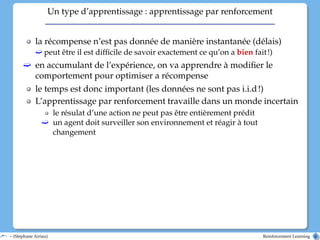 Un type d’apprentissage : apprentissage par renforcement
la récompense n’est pas donnée de manière instantanée (délais)
ë peut être il est difficile de savoir exactement ce qu’on a bien fait!)
ë en accumulant de l’expérience, on va apprendre à modifier le
comportement pour optimiser a récompense
le temps est donc important (les données ne sont pas i.i.d!)
L’apprentissage par renforcement travaille dans un monde incertain
le résulat d’une action ne peut pas être entièrement prédit
ë un agent doit surveiller son environnement et réagir à tout
changement
– (Stéphane Airiau) Reinforcement Learning 6
 