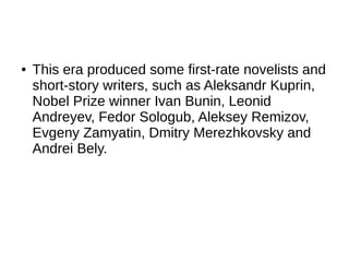 ● This era produced some first-rate novelists and
short-story writers, such as Aleksandr Kuprin,
Nobel Prize winner Ivan Bunin, Leonid
Andreyev, Fedor Sologub, Aleksey Remizov,
Evgeny Zamyatin, Dmitry Merezhkovsky and
Andrei Bely.
 