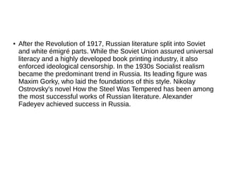 ● After the Revolution of 1917, Russian literature split into Soviet
and white émigré parts. While the Soviet Union assured universal
literacy and a highly developed book printing industry, it also
enforced ideological censorship. In the 1930s Socialist realism
became the predominant trend in Russia. Its leading figure was
Maxim Gorky, who laid the foundations of this style. Nikolay
Ostrovsky's novel How the Steel Was Tempered has been among
the most successful works of Russian literature. Alexander
Fadeyev achieved success in Russia.
 