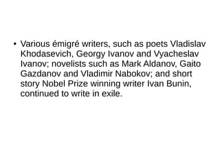 ● Various émigré writers, such as poets Vladislav
Khodasevich, Georgy Ivanov and Vyacheslav
Ivanov; novelists such as Mark Aldanov, Gaito
Gazdanov and Vladimir Nabokov; and short
story Nobel Prize winning writer Ivan Bunin,
continued to write in exile.
 