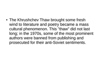 ● The Khrushchev Thaw brought some fresh
wind to literature and poetry became a mass
cultural phenomenon. This "thaw" did not last
long; in the 1970s, some of the most prominent
authors were banned from publishing and
prosecuted for their anti-Soviet sentiments.
 