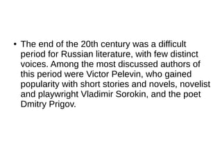 ● The end of the 20th century was a difficult
period for Russian literature, with few distinct
voices. Among the most discussed authors of
this period were Victor Pelevin, who gained
popularity with short stories and novels, novelist
and playwright Vladimir Sorokin, and the poet
Dmitry Prigov.
 