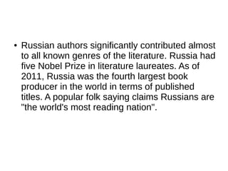 ● Russian authors significantly contributed almost
to all known genres of the literature. Russia had
five Nobel Prize in literature laureates. As of
2011, Russia was the fourth largest book
producer in the world in terms of published
titles. A popular folk saying claims Russians are
"the world's most reading nation".
 