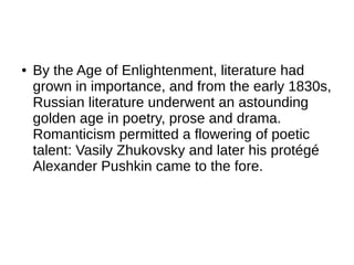 ● By the Age of Enlightenment, literature had
grown in importance, and from the early 1830s,
Russian literature underwent an astounding
golden age in poetry, prose and drama.
Romanticism permitted a flowering of poetic
talent: Vasily Zhukovsky and later his protégé
Alexander Pushkin came to the fore.
 