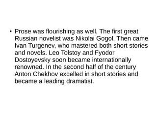 ● Prose was flourishing as well. The first great
Russian novelist was Nikolai Gogol. Then came
Ivan Turgenev, who mastered both short stories
and novels. Leo Tolstoy and Fyodor
Dostoyevsky soon became internationally
renowned. In the second half of the century
Anton Chekhov excelled in short stories and
became a leading dramatist.
 