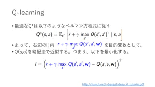 Q-learning
• 最適なQ*は以下のようなベルマン方程式に従う
• よって、右辺の[]内 を目的変数として、
• Q(s,a)を勾配法で近似する。つまり、以下を最小化する。
http://hunch.net/~beygel/deep_rl_tutorial.pdf
 