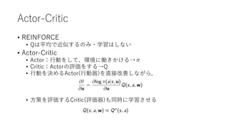 Actor-Critic
• REINFORCE
• Qは平均で近似するのみ・学習はしない
• Actor-Critic
• Actor：行動をして、環境に働きかける→π
• Critic：Actorの評価をする→Q
• 行動を決めるActor(行動器)を直接改善しながら,
• 方策を評価するCritic(評価器)も同時に学習させる
 