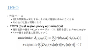 TRPO
• 方策ベース
• 1度方策関数が劣化するとその後で報酬が得られなくなる
• その後の改善が困難になる
• TRPO (trust region policy optimization)
• 更新前後の重みのKLダイバージェンスに制約を設けますtrust region
• NNの重みを慎重に更新していく
 