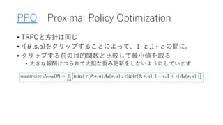 PPO Proximal Policy Optimization
• TRPOと方針は同じ
• r(θ,s,a)をクリップすることによって、1-ε,1+εの間に。
• クリップする前の目的関数と比較して最小値を取る
• 大きな報酬につられて大胆な重み更新をしないようにしています.
 