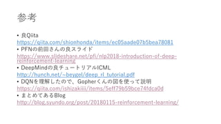 参考
• 良Qiita
https://qiita.com/shionhonda/items/ec05aade07b5bea78081
• PFNの前田さんの良スライド
https://www.slideshare.net/pfi/nlp2018-introduction-of-deep-
reinforcement-learning
• DeepMindの良チュートリアルICML
http://hunch.net/~beygel/deep_rl_tutorial.pdf
• DQNを理解したので、Gopherくんの図を使って説明
https://qiita.com/ishizakiiii/items/5eff79b59bce74fdca0d
• まとめてあるBlog
http://blog.syundo.org/post/20180115-reinforcement-learning/
 