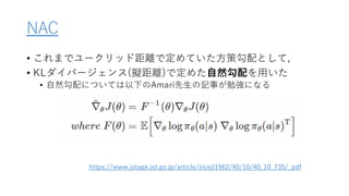 NAC
• これまでユークリッド距離で定めていた方策勾配として,
• KLダイバージェンス(擬距離)で定めた自然勾配を用いた
• 自然勾配については以下のAmari先生の記事が勉強になる
https://www.jstage.jst.go.jp/article/sicejl1962/40/10/40_10_735/_pdf
 
