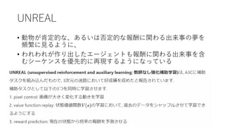 UNREAL
• 動物が肯定的な、あるいは否定的な報酬に関わる出来事の夢を
頻繁に見るように、
• われわれが作り出したエージェントも報酬に関わる出来事を含
むシーケンスを優先的に再現するようになっている
 
