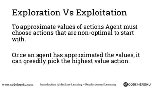 www.codeheroku.com Introduction to Machine Learning – Reinforcement Learning
Exploration Vs Exploitation
To approximate values of actions Agent must
choose actions that are non-optimal to start
with.
Once an agent has approximated the values, it
can greedily pick the highest value action.
 
