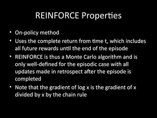 REINFORCE Properties
• On-policy method
• Uses the complete return from time t, which includes
all future rewards until the end of the episode
• REINFORCE is thus a Monte Carlo algorithm and is
only well-defined for the episodic case with all
updates made in retrospect after the episode is
completed
• Note that the gradient of log x is the gradient of x
divided by x by the chain rule
 