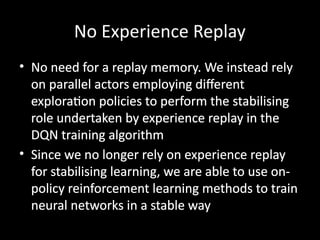 No Experience Replay
• No need for a replay memory. We instead rely
on parallel actors employing different
exploration policies to perform the stabilising
role undertaken by experience replay in the
DQN training algorithm
• Since we no longer rely on experience replay
for stabilising learning, we are able to use on-
policy reinforcement learning methods to train
neural networks in a stable way
 