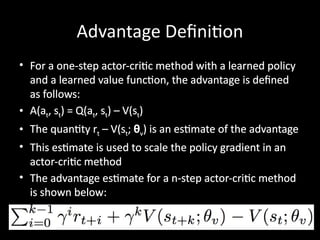 Advantage Definition
• For a one-step actor-critic method with a learned policy
and a learned value function, the advantage is defined
as follows:
• A(at, st) = Q(at, st) – V(st)
• The quantity rt – V(st; θv) is an estimate of the advantage
• This estimate is used to scale the policy gradient in an
actor-critic method
• The advantage estimate for a n-step actor-critic method
is shown below:
 