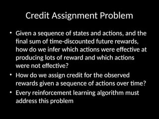 Credit Assignment Problem
• Given a sequence of states and actions, and the
final sum of time-discounted future rewards,
how do we infer which actions were effective at
producing lots of reward and which actions
were not effective?
• How do we assign credit for the observed
rewards given a sequence of actions over time?
• Every reinforcement learning algorithm must
address this problem
 