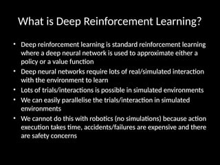 What is Deep Reinforcement Learning?
• Deep reinforcement learning is standard reinforcement learning
where a deep neural network is used to approximate either a
policy or a value function
• Deep neural networks require lots of real/simulated interaction
with the environment to learn
• Lots of trials/interactions is possible in simulated environments
• We can easily parallelise the trials/interaction in simulated
environments
• We cannot do this with robotics (no simulations) because action
execution takes time, accidents/failures are expensive and there
are safety concerns
 