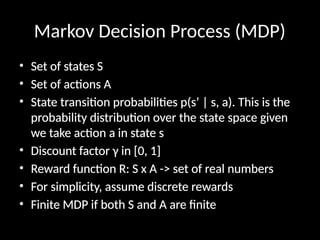 Markov Decision Process (MDP)
• Set of states S
• Set of actions A
• State transition probabilities p(s’ | s, a). This is the
probability distribution over the state space given
we take action a in state s
• Discount factor γ in [0, 1]
• Reward function R: S x A -> set of real numbers
• For simplicity, assume discrete rewards
• Finite MDP if both S and A are finite
 