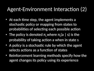 Agent-Environment Interaction (2)
• At each time step, the agent implements a
stochastic policy or mapping from states to
probabilities of selecting each possible action
• The policy is denoted πt where πt(a | s) is the
probability of taking action a when in state s
• A policy is a stochastic rule by which the agent
selects actions as a function of states
• Reinforcement learning methods specify how the
agent changes its policy using its experience
 