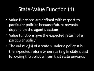 State-Value Function (1)
• Value functions are defined with respect to
particular policies because future rewards
depend on the agent’s actions
• Value functions give the expected return of a
particular policy
• The value vπ(s) of a state s under a policy π is
the expected return when starting in state s and
following the policy π from that state onwards
 