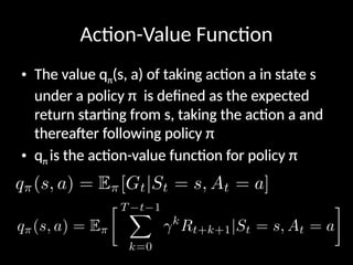 Action-Value Function
• The value qπ(s, a) of taking action a in state s
under a policy π is defined as the expected
return starting from s, taking the action a and
thereafter following policy π
• qπ is the action-value function for policy π
 