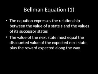 Bellman Equation (1)
• The equation expresses the relationship
between the value of a state s and the values
of its successor states
• The value of the next state must equal the
discounted value of the expected next state,
plus the reward expected along the way
 