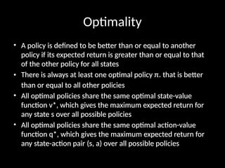 Optimality
• A policy is defined to be better than or equal to another
policy if its expected return is greater than or equal to that
of the other policy for all states
• There is always at least one optimal policy π* that is better
than or equal to all other policies
• All optimal policies share the same optimal state-value
function v*, which gives the maximum expected return for
any state s over all possible policies
• All optimal policies share the same optimal action-value
function q*, which gives the maximum expected return for
any state-action pair (s, a) over all possible policies
 