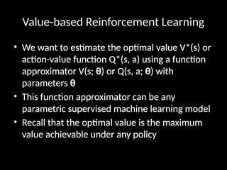 Value-based Reinforcement Learning
• We want to estimate the optimal value V*(s) or
action-value function Q*(s, a) using a function
approximator V(s; θ) or Q(s, a; θ) with
parameters θ
• This function approximator can be any
parametric supervised machine learning model
• Recall that the optimal value is the maximum
value achievable under any policy
 